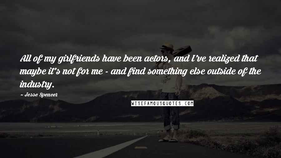 Jesse Spencer Quotes: All of my girlfriends have been actors, and I've realized that maybe it's not for me - and find something else outside of the industry.