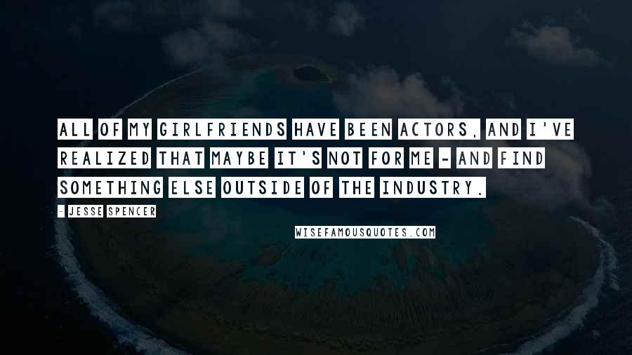 Jesse Spencer Quotes: All of my girlfriends have been actors, and I've realized that maybe it's not for me - and find something else outside of the industry.