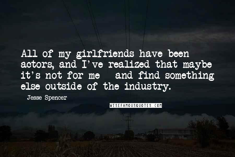 Jesse Spencer Quotes: All of my girlfriends have been actors, and I've realized that maybe it's not for me - and find something else outside of the industry.