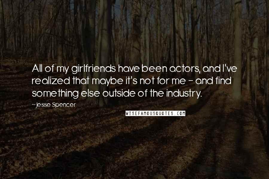 Jesse Spencer Quotes: All of my girlfriends have been actors, and I've realized that maybe it's not for me - and find something else outside of the industry.