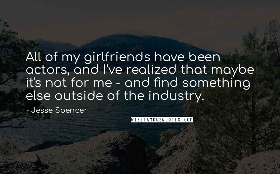 Jesse Spencer Quotes: All of my girlfriends have been actors, and I've realized that maybe it's not for me - and find something else outside of the industry.