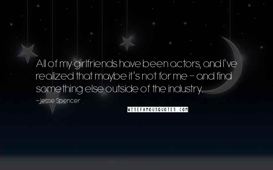 Jesse Spencer Quotes: All of my girlfriends have been actors, and I've realized that maybe it's not for me - and find something else outside of the industry.