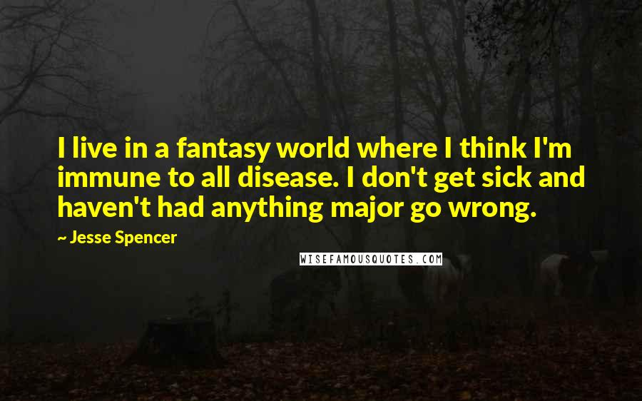 Jesse Spencer Quotes: I live in a fantasy world where I think I'm immune to all disease. I don't get sick and haven't had anything major go wrong.