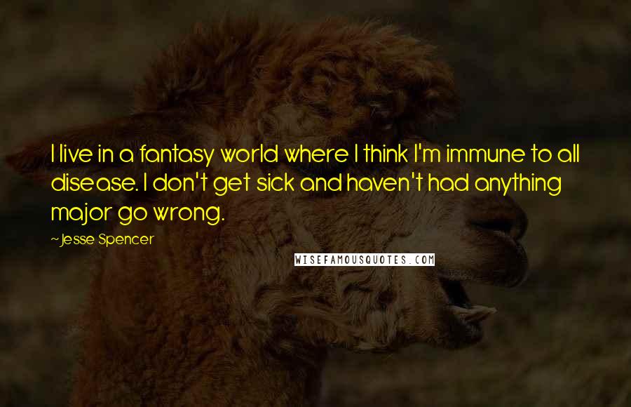 Jesse Spencer Quotes: I live in a fantasy world where I think I'm immune to all disease. I don't get sick and haven't had anything major go wrong.