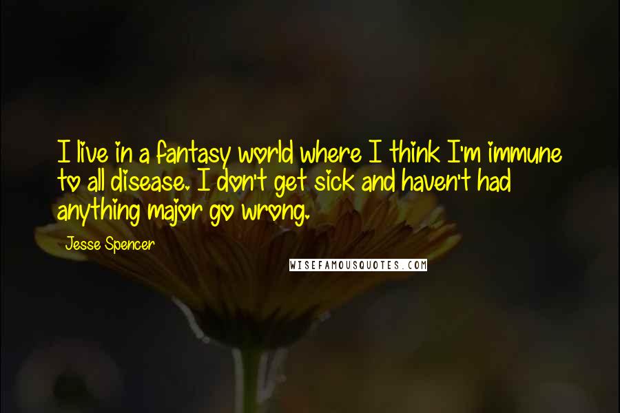 Jesse Spencer Quotes: I live in a fantasy world where I think I'm immune to all disease. I don't get sick and haven't had anything major go wrong.