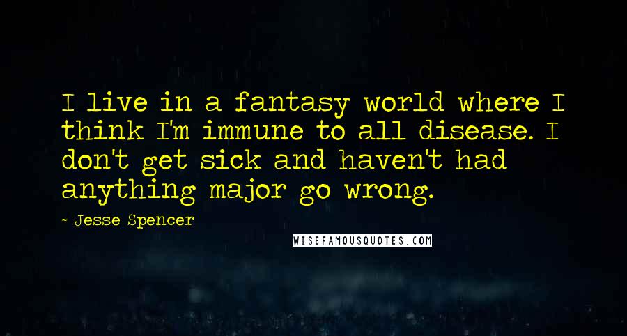 Jesse Spencer Quotes: I live in a fantasy world where I think I'm immune to all disease. I don't get sick and haven't had anything major go wrong.