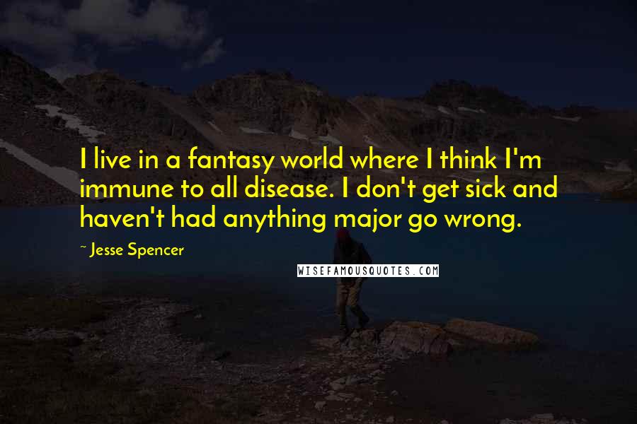 Jesse Spencer Quotes: I live in a fantasy world where I think I'm immune to all disease. I don't get sick and haven't had anything major go wrong.