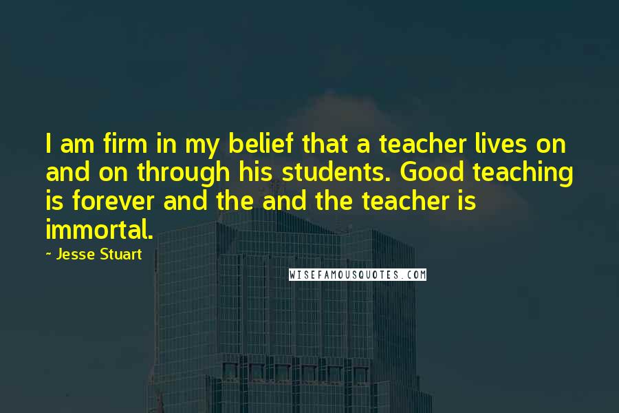 Jesse Stuart Quotes: I am firm in my belief that a teacher lives on and on through his students. Good teaching is forever and the and the teacher is immortal.