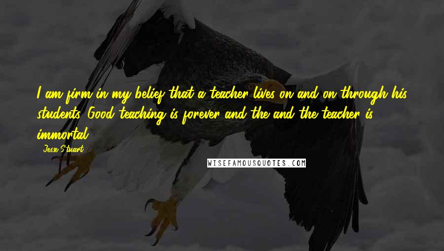 Jesse Stuart Quotes: I am firm in my belief that a teacher lives on and on through his students. Good teaching is forever and the and the teacher is immortal.