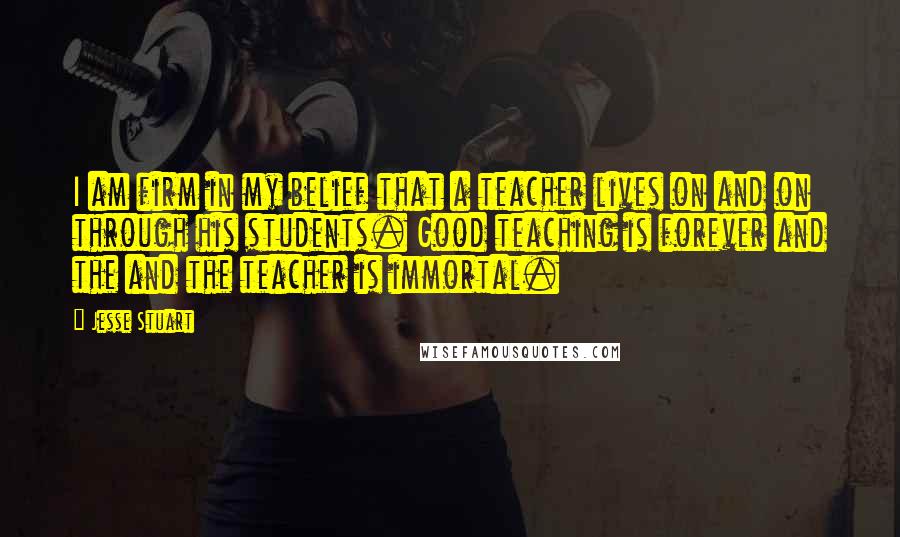 Jesse Stuart Quotes: I am firm in my belief that a teacher lives on and on through his students. Good teaching is forever and the and the teacher is immortal.