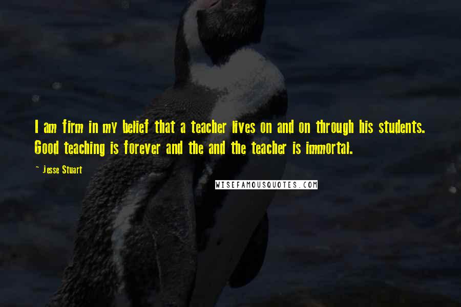 Jesse Stuart Quotes: I am firm in my belief that a teacher lives on and on through his students. Good teaching is forever and the and the teacher is immortal.