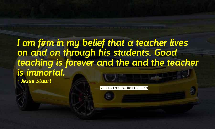 Jesse Stuart Quotes: I am firm in my belief that a teacher lives on and on through his students. Good teaching is forever and the and the teacher is immortal.