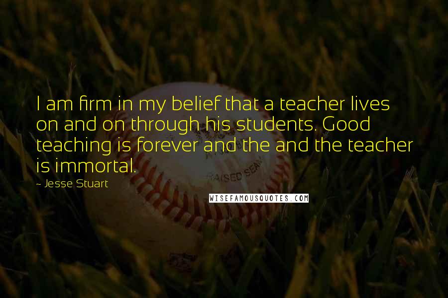 Jesse Stuart Quotes: I am firm in my belief that a teacher lives on and on through his students. Good teaching is forever and the and the teacher is immortal.