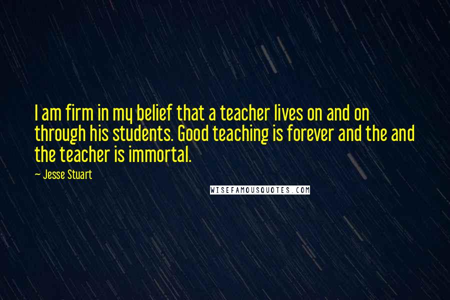 Jesse Stuart Quotes: I am firm in my belief that a teacher lives on and on through his students. Good teaching is forever and the and the teacher is immortal.