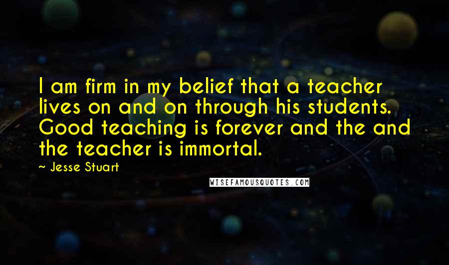 Jesse Stuart Quotes: I am firm in my belief that a teacher lives on and on through his students. Good teaching is forever and the and the teacher is immortal.