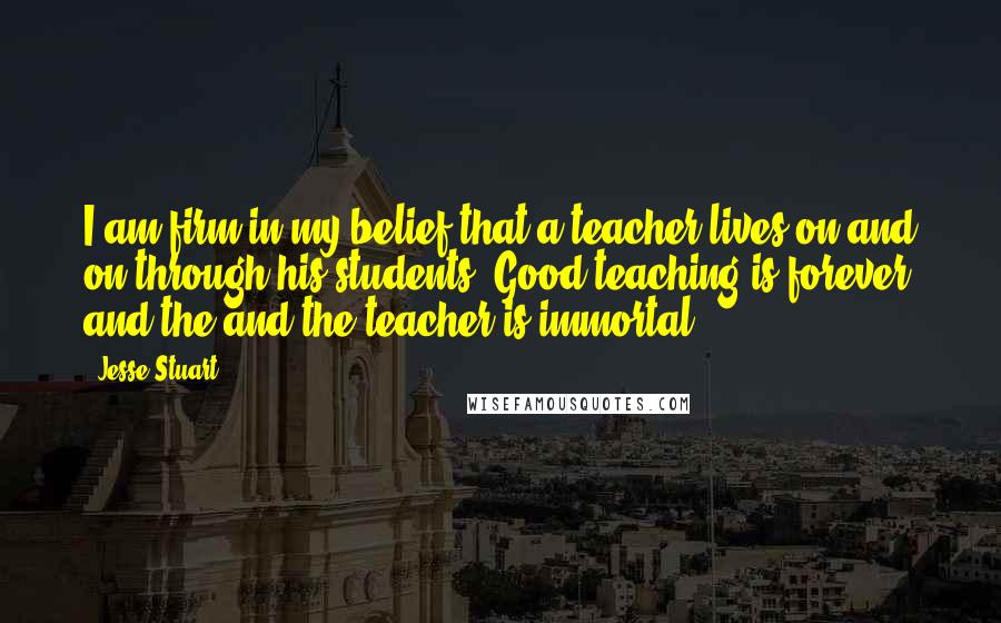 Jesse Stuart Quotes: I am firm in my belief that a teacher lives on and on through his students. Good teaching is forever and the and the teacher is immortal.