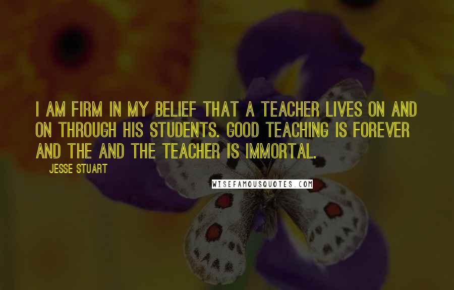 Jesse Stuart Quotes: I am firm in my belief that a teacher lives on and on through his students. Good teaching is forever and the and the teacher is immortal.