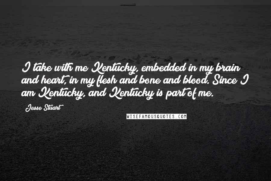 Jesse Stuart Quotes: I take with me Kentucky, embedded in my brain and heart, in my flesh and bone and blood. Since I am Kentucky, and Kentucky is part of me.