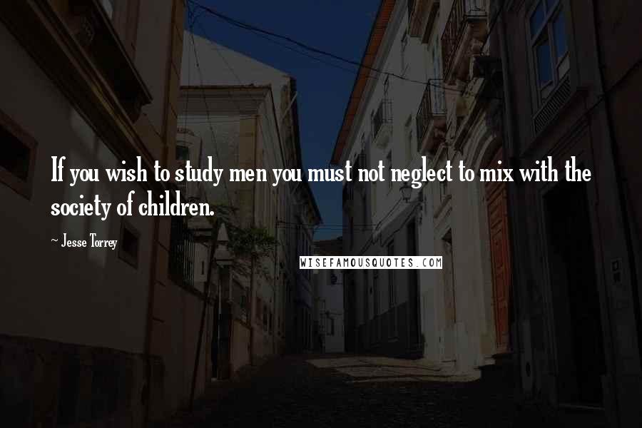 Jesse Torrey Quotes: If you wish to study men you must not neglect to mix with the society of children.