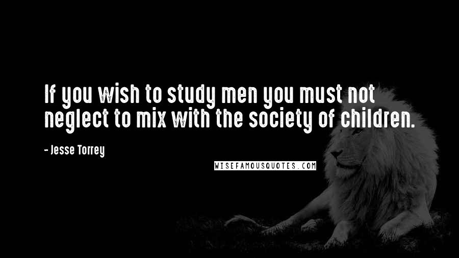 Jesse Torrey Quotes: If you wish to study men you must not neglect to mix with the society of children.