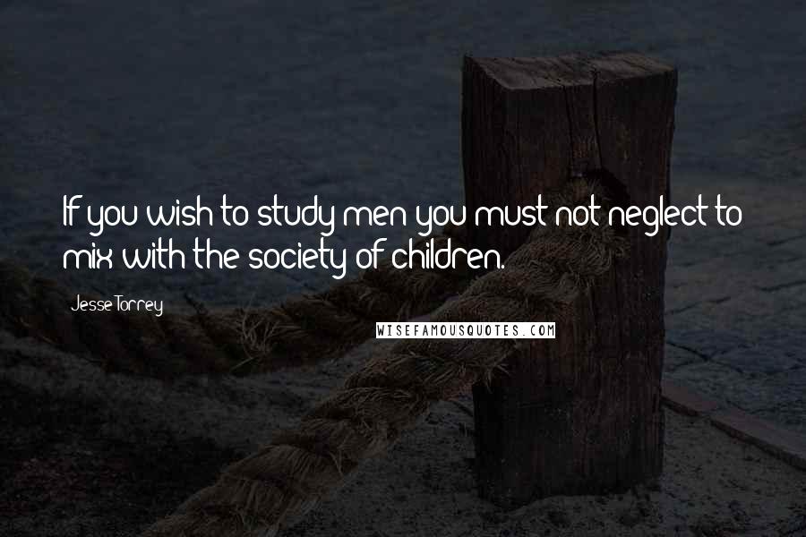 Jesse Torrey Quotes: If you wish to study men you must not neglect to mix with the society of children.