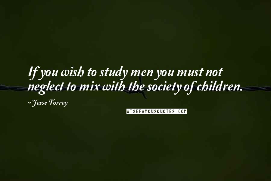 Jesse Torrey Quotes: If you wish to study men you must not neglect to mix with the society of children.