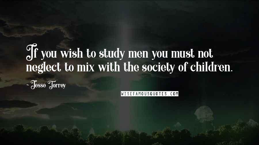 Jesse Torrey Quotes: If you wish to study men you must not neglect to mix with the society of children.