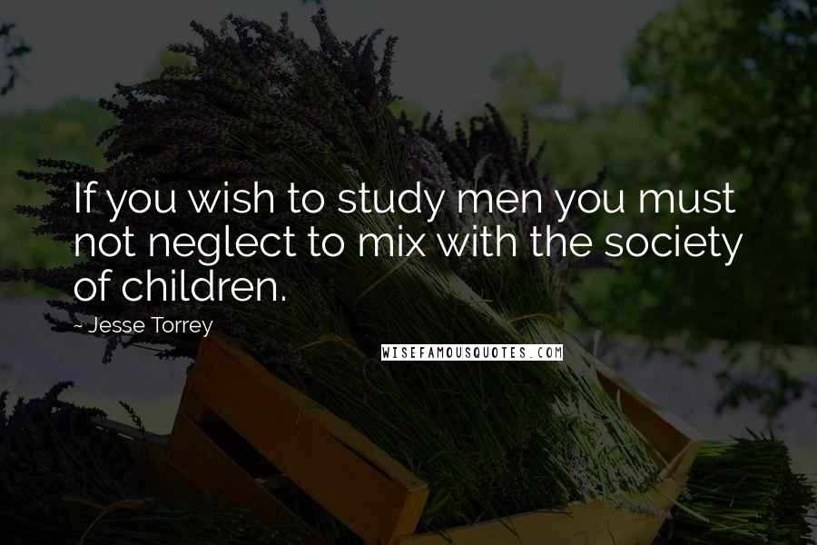Jesse Torrey Quotes: If you wish to study men you must not neglect to mix with the society of children.