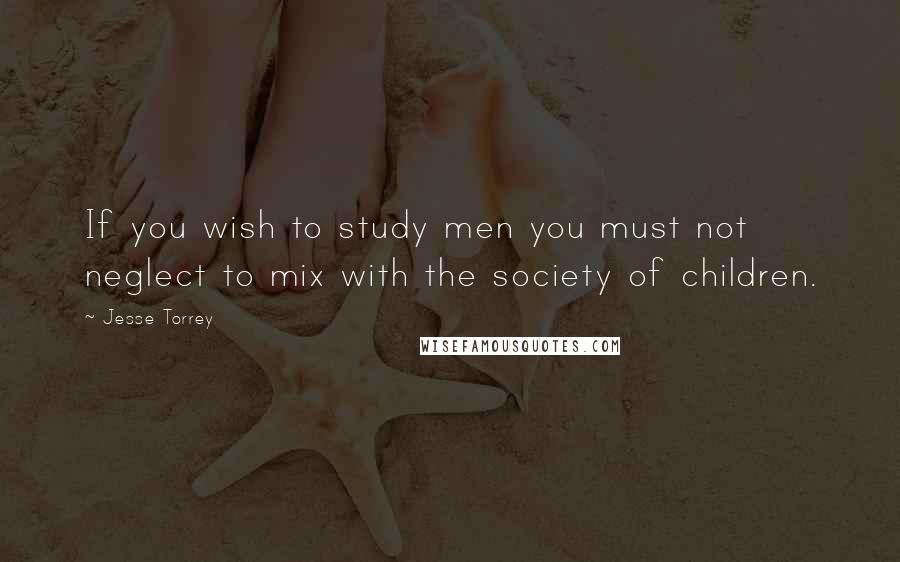 Jesse Torrey Quotes: If you wish to study men you must not neglect to mix with the society of children.