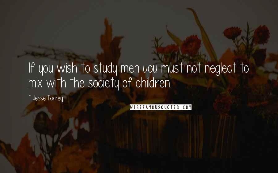 Jesse Torrey Quotes: If you wish to study men you must not neglect to mix with the society of children.