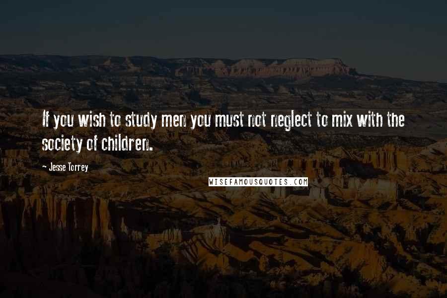 Jesse Torrey Quotes: If you wish to study men you must not neglect to mix with the society of children.