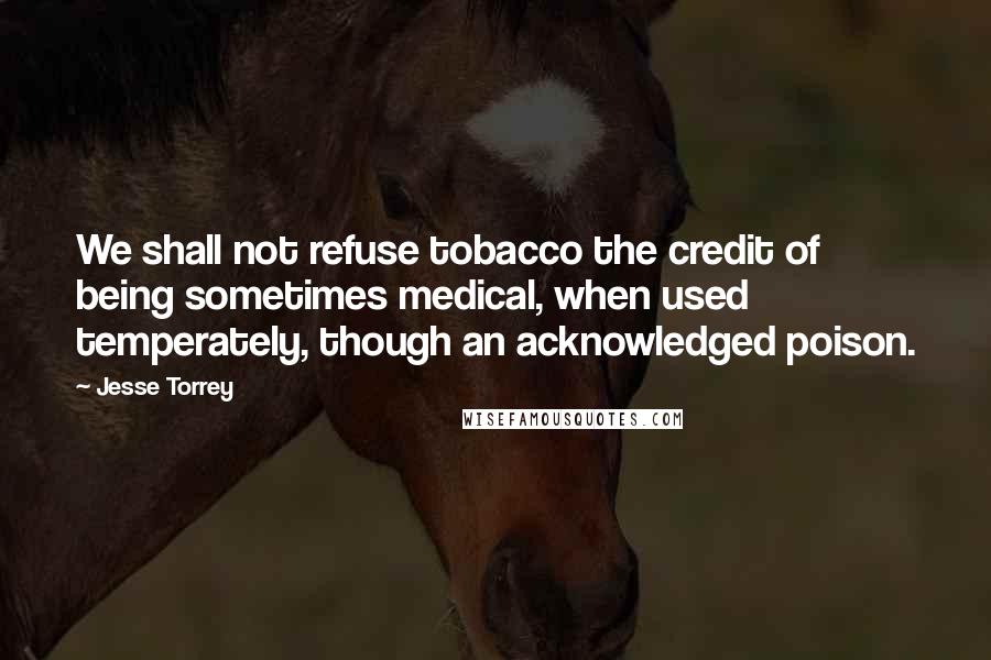 Jesse Torrey Quotes: We shall not refuse tobacco the credit of being sometimes medical, when used temperately, though an acknowledged poison.