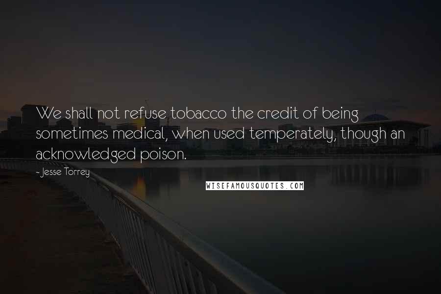 Jesse Torrey Quotes: We shall not refuse tobacco the credit of being sometimes medical, when used temperately, though an acknowledged poison.