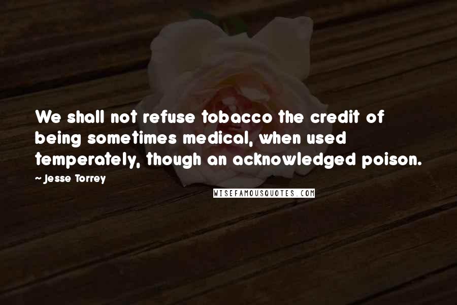 Jesse Torrey Quotes: We shall not refuse tobacco the credit of being sometimes medical, when used temperately, though an acknowledged poison.