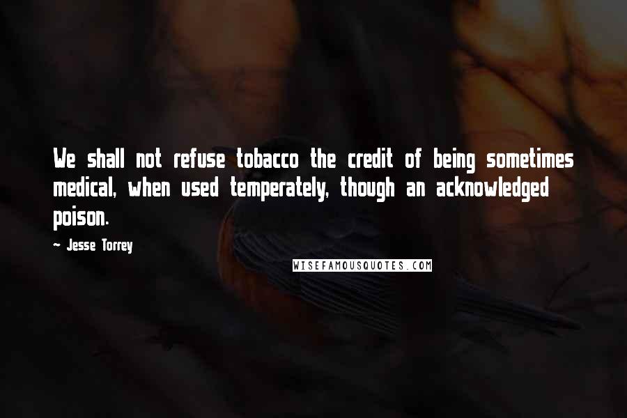 Jesse Torrey Quotes: We shall not refuse tobacco the credit of being sometimes medical, when used temperately, though an acknowledged poison.