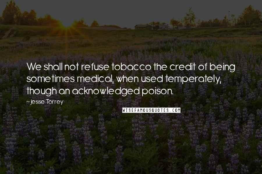 Jesse Torrey Quotes: We shall not refuse tobacco the credit of being sometimes medical, when used temperately, though an acknowledged poison.