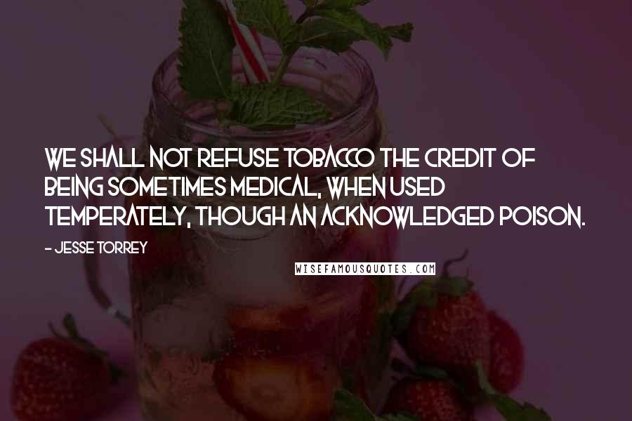 Jesse Torrey Quotes: We shall not refuse tobacco the credit of being sometimes medical, when used temperately, though an acknowledged poison.