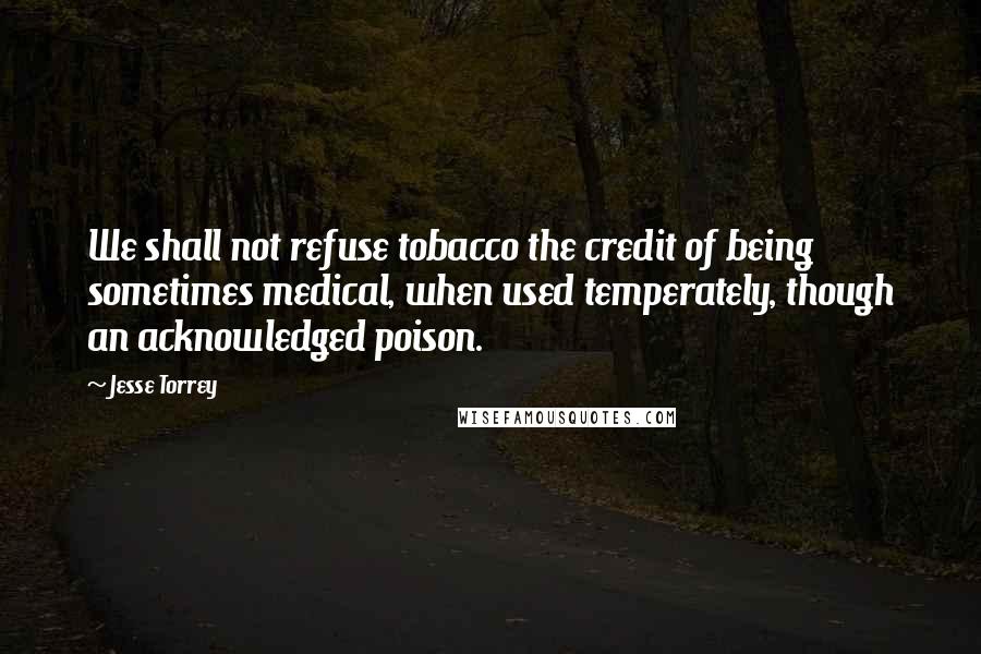Jesse Torrey Quotes: We shall not refuse tobacco the credit of being sometimes medical, when used temperately, though an acknowledged poison.