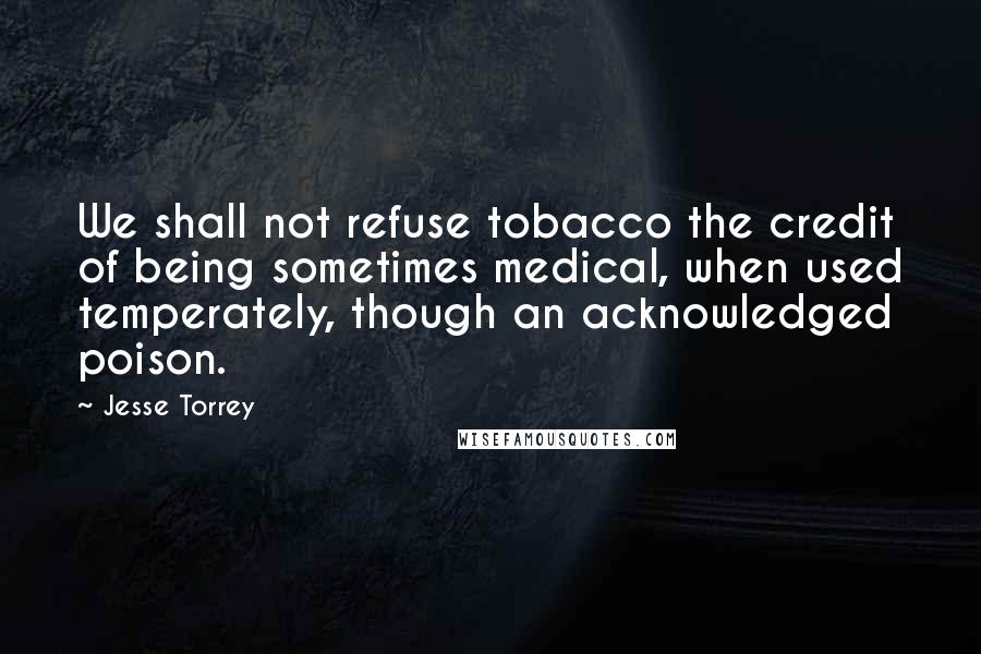 Jesse Torrey Quotes: We shall not refuse tobacco the credit of being sometimes medical, when used temperately, though an acknowledged poison.