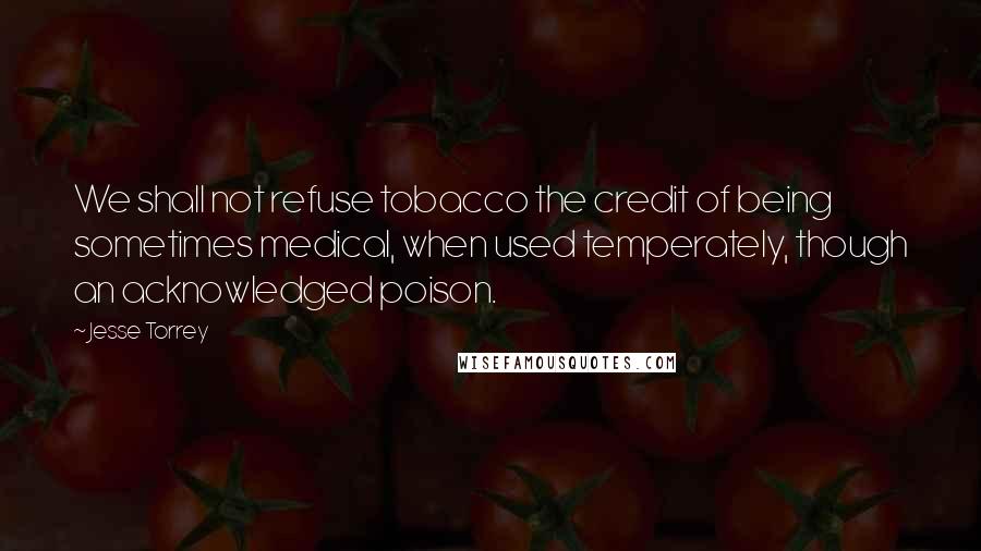 Jesse Torrey Quotes: We shall not refuse tobacco the credit of being sometimes medical, when used temperately, though an acknowledged poison.
