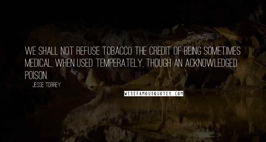 Jesse Torrey Quotes: We shall not refuse tobacco the credit of being sometimes medical, when used temperately, though an acknowledged poison.