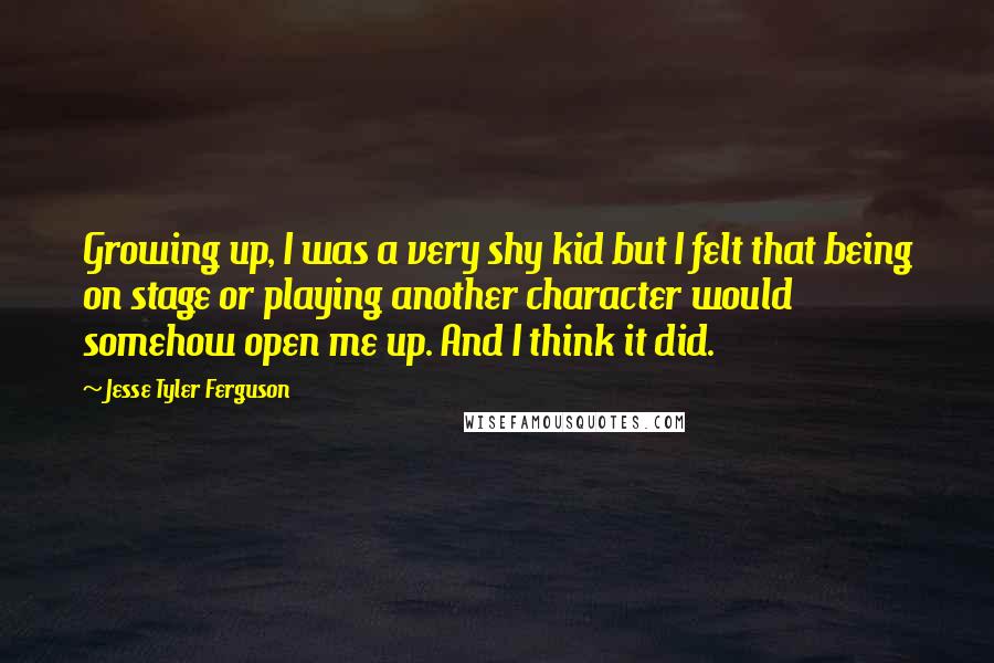 Jesse Tyler Ferguson Quotes: Growing up, I was a very shy kid but I felt that being on stage or playing another character would somehow open me up. And I think it did.