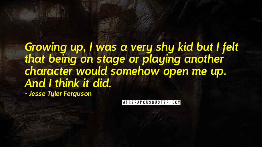 Jesse Tyler Ferguson Quotes: Growing up, I was a very shy kid but I felt that being on stage or playing another character would somehow open me up. And I think it did.