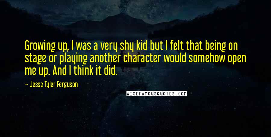 Jesse Tyler Ferguson Quotes: Growing up, I was a very shy kid but I felt that being on stage or playing another character would somehow open me up. And I think it did.