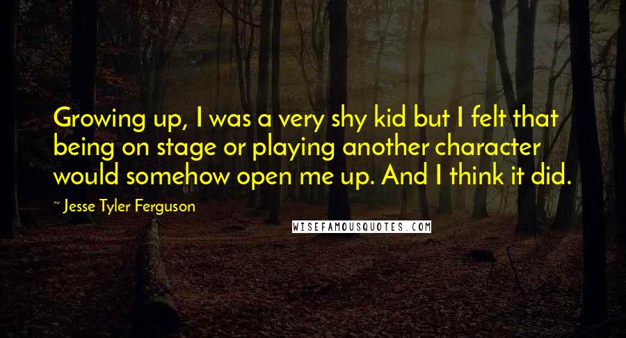 Jesse Tyler Ferguson Quotes: Growing up, I was a very shy kid but I felt that being on stage or playing another character would somehow open me up. And I think it did.