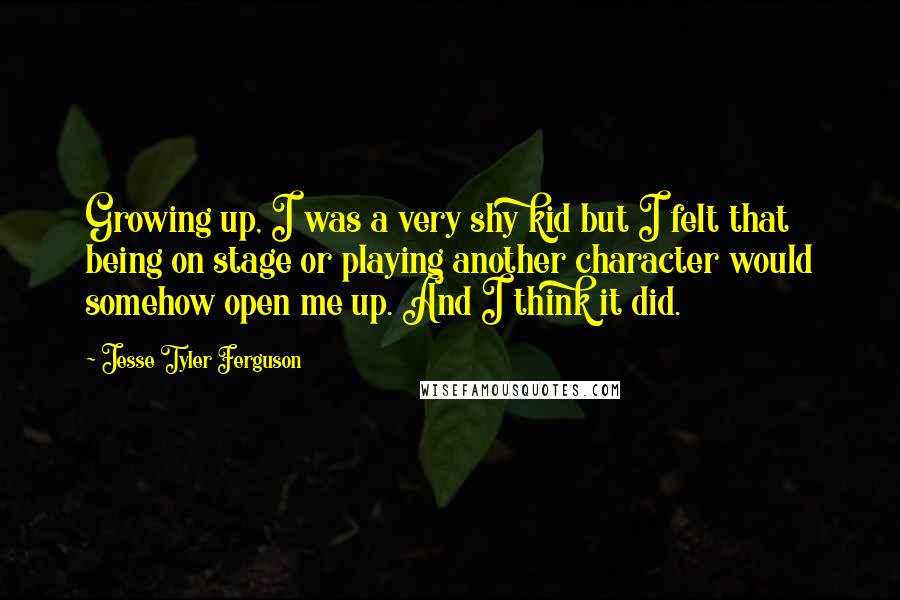 Jesse Tyler Ferguson Quotes: Growing up, I was a very shy kid but I felt that being on stage or playing another character would somehow open me up. And I think it did.