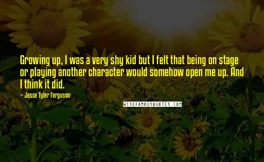 Jesse Tyler Ferguson Quotes: Growing up, I was a very shy kid but I felt that being on stage or playing another character would somehow open me up. And I think it did.