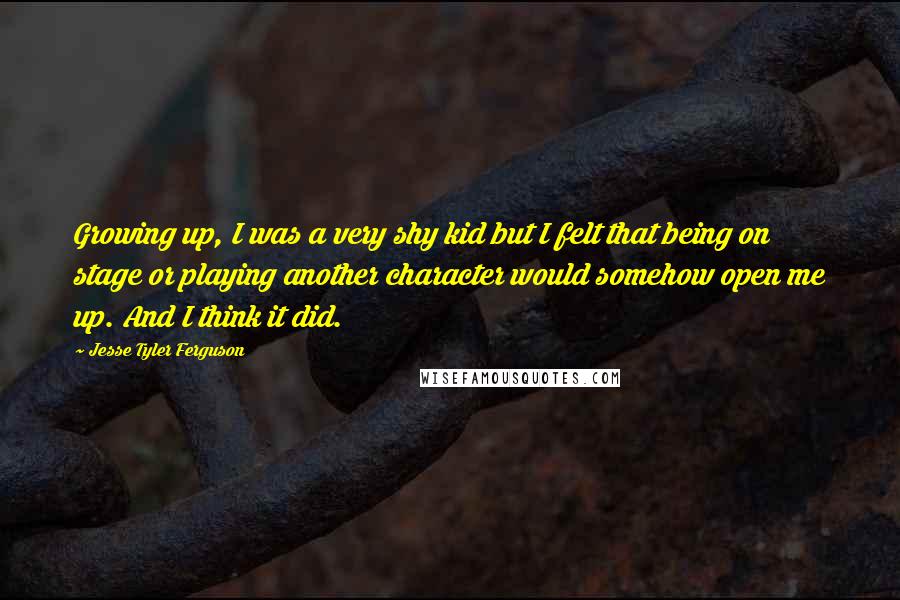 Jesse Tyler Ferguson Quotes: Growing up, I was a very shy kid but I felt that being on stage or playing another character would somehow open me up. And I think it did.