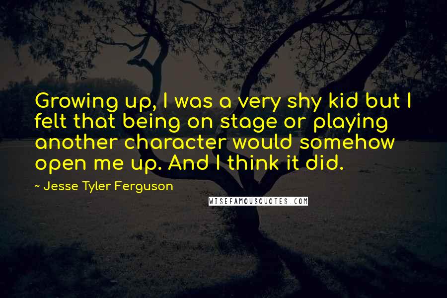 Jesse Tyler Ferguson Quotes: Growing up, I was a very shy kid but I felt that being on stage or playing another character would somehow open me up. And I think it did.