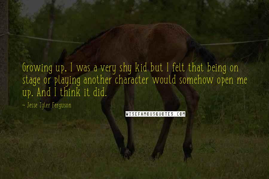 Jesse Tyler Ferguson Quotes: Growing up, I was a very shy kid but I felt that being on stage or playing another character would somehow open me up. And I think it did.